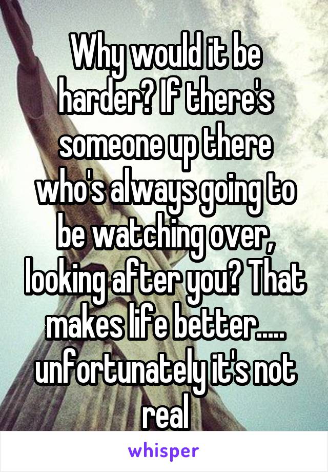 Why would it be harder? If there's someone up there who's always going to be watching over, looking after you? That makes life better..... unfortunately it's not real