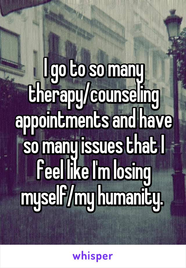 I go to so many therapy/counseling appointments and have so many issues that I feel like I'm losing myself/my humanity. 