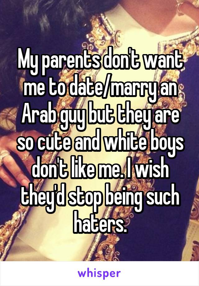 My parents don't want me to date/marry an Arab guy but they are so cute and white boys don't like me. I wish they'd stop being such haters.