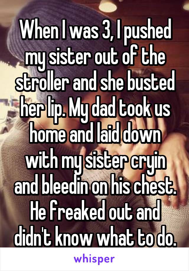 When I was 3, I pushed my sister out of the stroller and she busted her lip. My dad took us home and laid down with my sister cryin and bleedin on his chest. He freaked out and didn't know what to do.