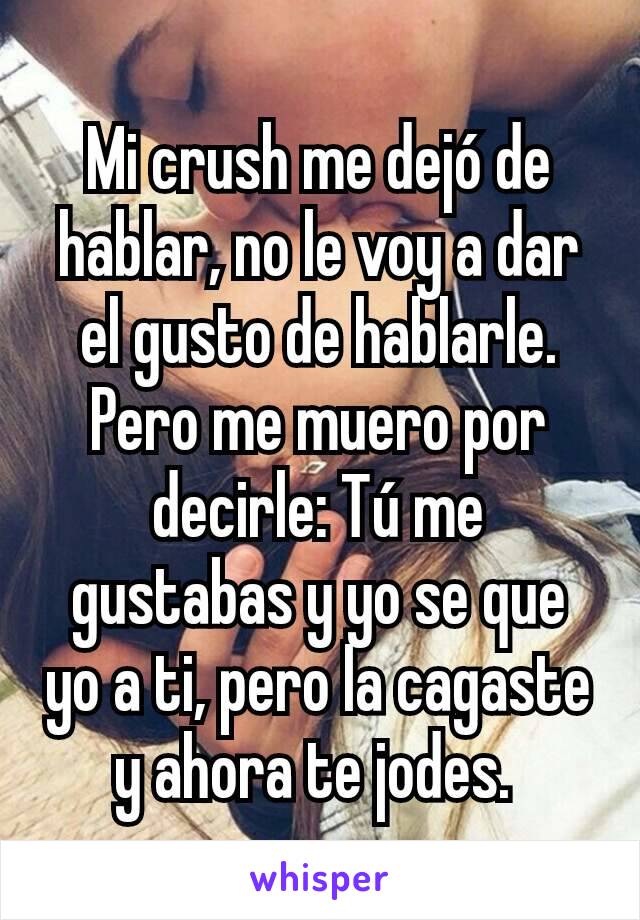 Mi crush me dejó de hablar, no le voy a dar el gusto de hablarle. Pero me muero por decirle: Tú me gustabas y yo se que yo a ti, pero la cagaste y ahora te jodes. 