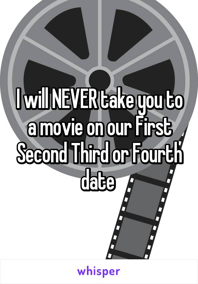 I will NEVER take you to a movie on our First Second Third or Fourth date 