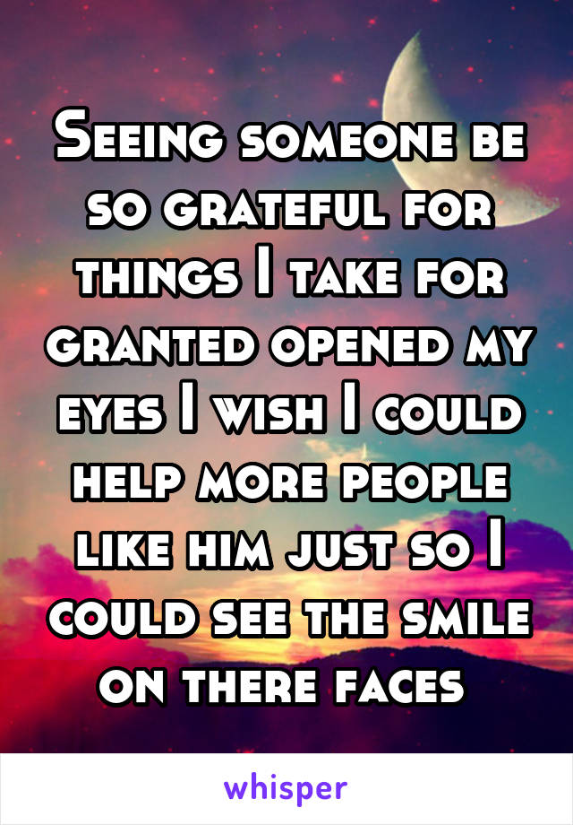 Seeing someone be so grateful for things I take for granted opened my eyes I wish I could help more people like him just so I could see the smile on there faces 