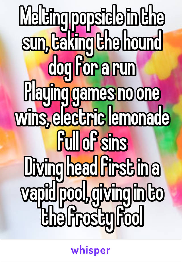 Melting popsicle in the sun, taking the hound dog for a run
Playing games no one wins, electric lemonade full of sins
Diving head first in a vapid pool, giving in to the frosty fool
