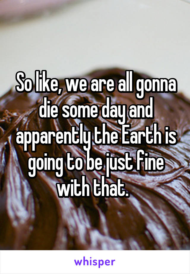 So like, we are all gonna die some day and apparently the Earth is going to be just fine with that.  