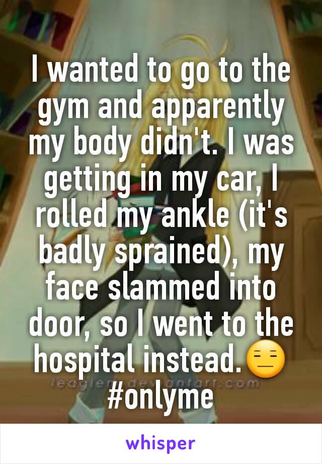 I wanted to go to the gym and apparently my body didn't. I was getting in my car, I rolled my ankle (it's badly sprained), my face slammed into door, so I went to the hospital instead.😑 #onlyme