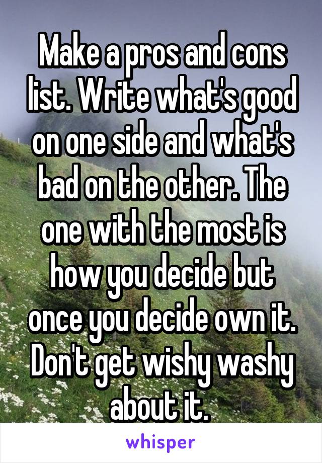 Make a pros and cons list. Write what's good on one side and what's bad on the other. The one with the most is how you decide but once you decide own it. Don't get wishy washy about it. 