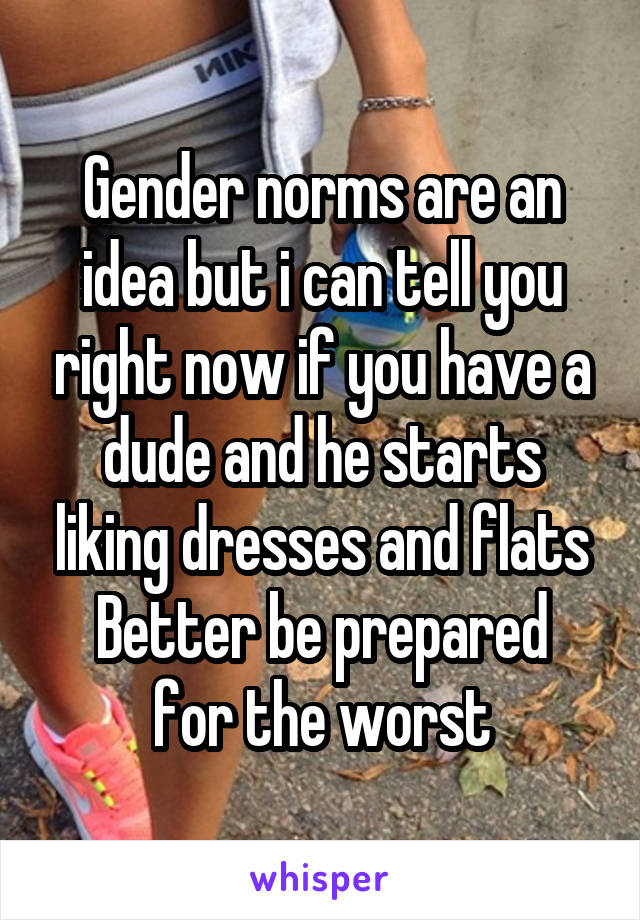 Gender norms are an idea but i can tell you right now if you have a dude and he starts liking dresses and flats
Better be prepared for the worst