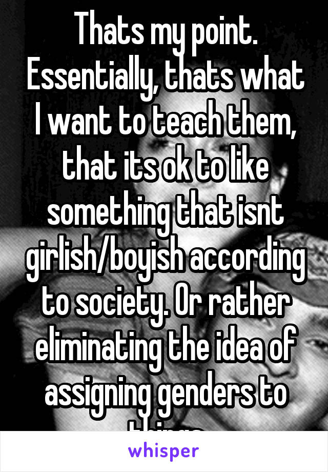 Thats my point. Essentially, thats what I want to teach them, that its ok to like something that isnt girlish/boyish according to society. Or rather eliminating the idea of assigning genders to things