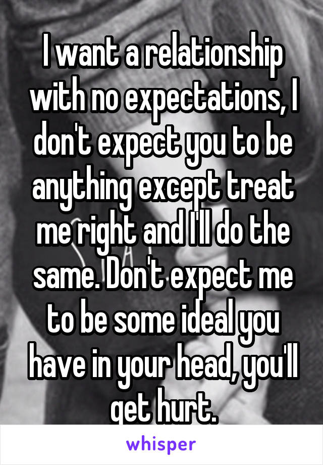 I want a relationship with no expectations, I don't expect you to be anything except treat me right and I'll do the same. Don't expect me to be some ideal you have in your head, you'll get hurt.