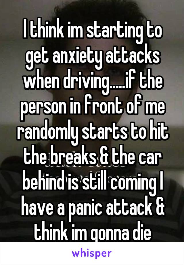 I think im starting to get anxiety attacks when driving.....if the person in front of me randomly starts to hit the breaks & the car behind is still coming I have a panic attack & think im gonna die