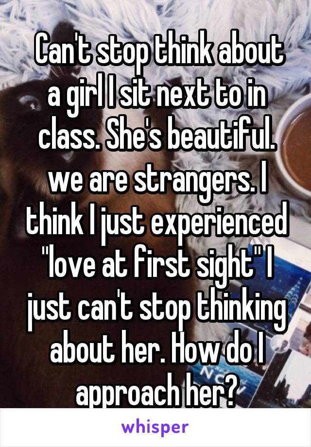  Can't stop think about a girl I sit next to in class. She's beautiful. we are strangers. I think I just experienced "love at first sight" I just can't stop thinking about her. How do I approach her?