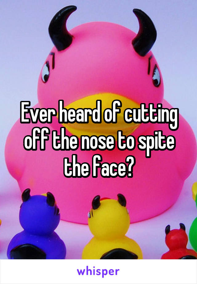 Ever heard of cutting off the nose to spite the face?