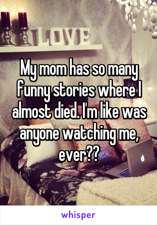 My mom has so many funny stories where I almost died. I'm like was anyone watching me, ever??