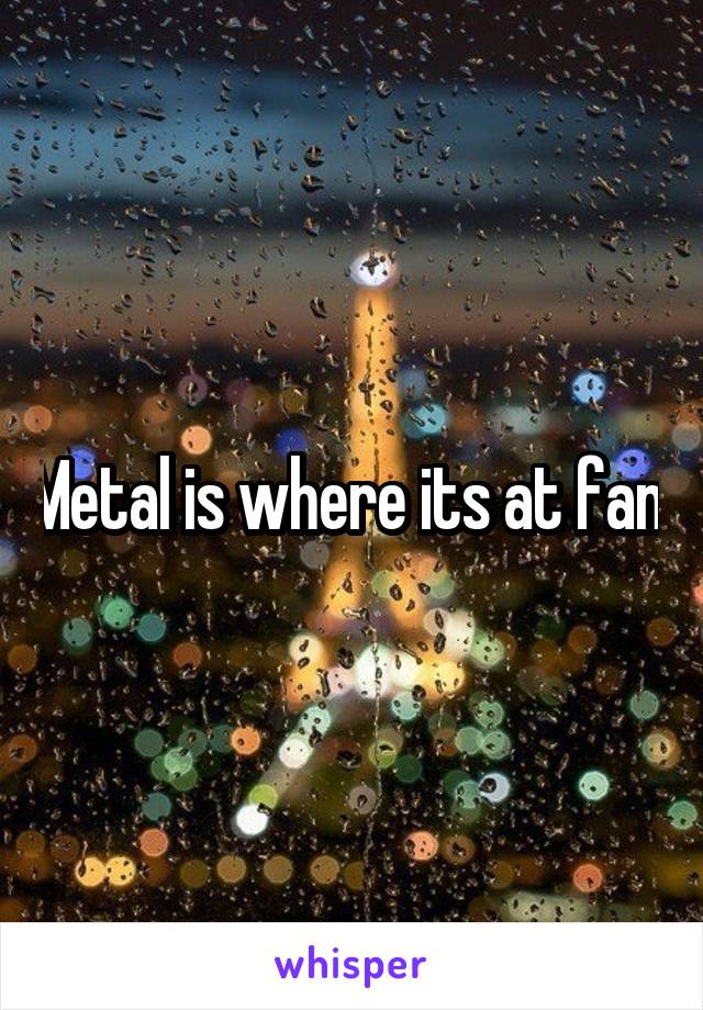 Metal is where its at fam