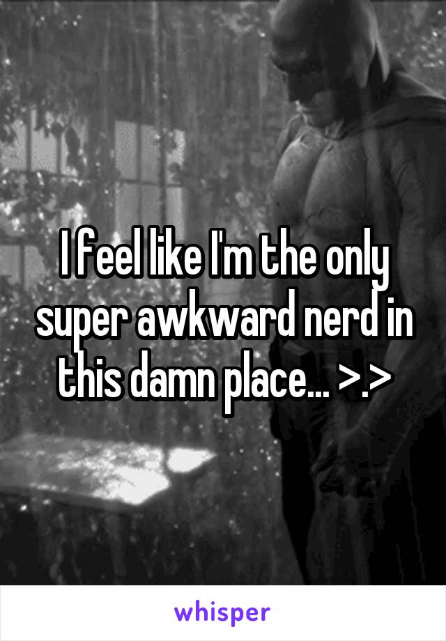 I feel like I'm the only super awkward nerd in this damn place... >.>