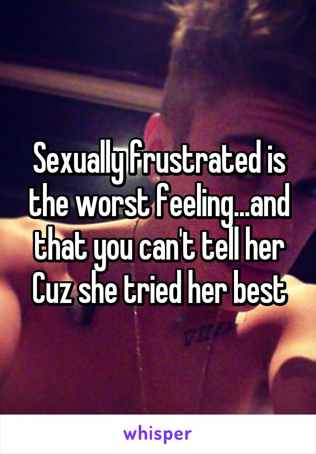 Sexually frustrated is the worst feeling...and that you can't tell her Cuz she tried her best