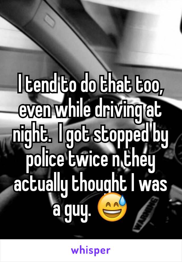 I tend to do that too,  even while driving at night.  I got stopped by police twice n they actually thought I was a guy. 😅