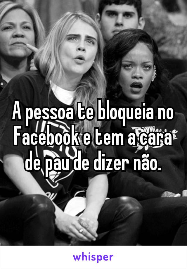 A pessoa te bloqueia no Facebook e tem a cara de pau de dizer não.