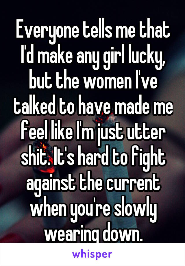 Everyone tells me that I'd make any girl lucky, but the women I've talked to have made me feel like I'm just utter shit. It's hard to fight against the current when you're slowly wearing down.