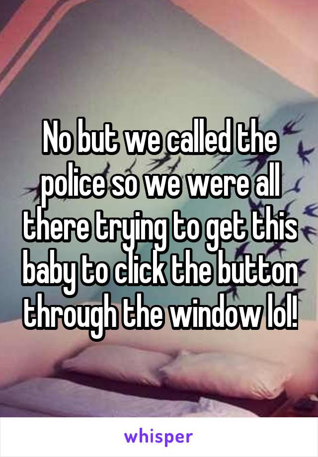 No but we called the police so we were all there trying to get this baby to click the button through the window lol!