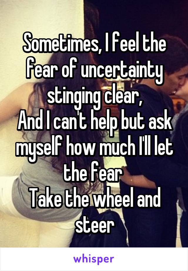 Sometimes, I feel the fear of uncertainty stinging clear,
And I can't help but ask myself how much I'll let the fear 
Take the wheel and steer