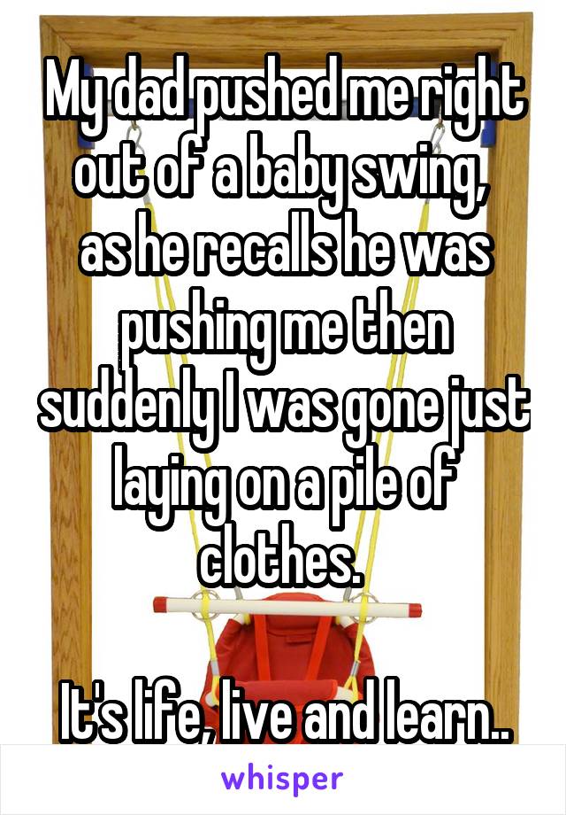 My dad pushed me right out of a baby swing, 
as he recalls he was pushing me then suddenly I was gone just laying on a pile of clothes. 

It's life, live and learn..