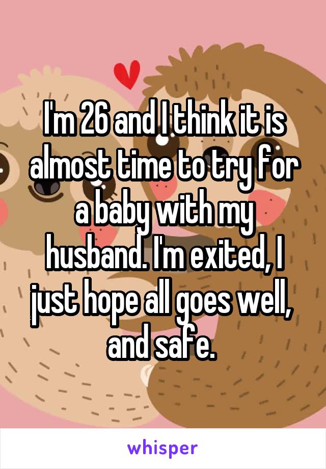 I'm 26 and I think it is almost time to try for a baby with my husband. I'm exited, I just hope all goes well,  and safe. 