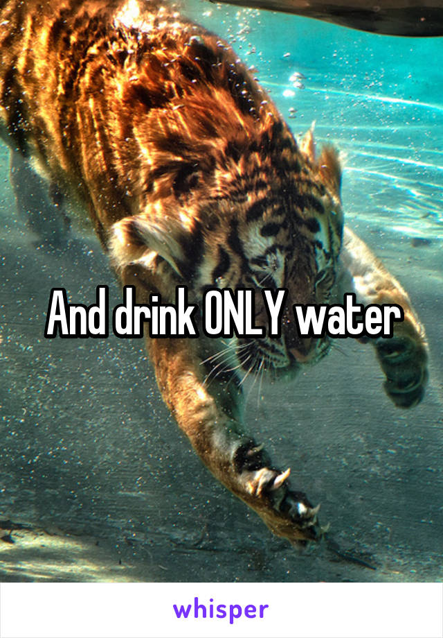 And drink ONLY water