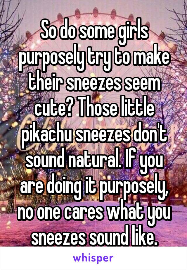 So do some girls purposely try to make their sneezes seem cute? Those little pikachu sneezes don't sound natural. If you are doing it purposely, no one cares what you sneezes sound like.