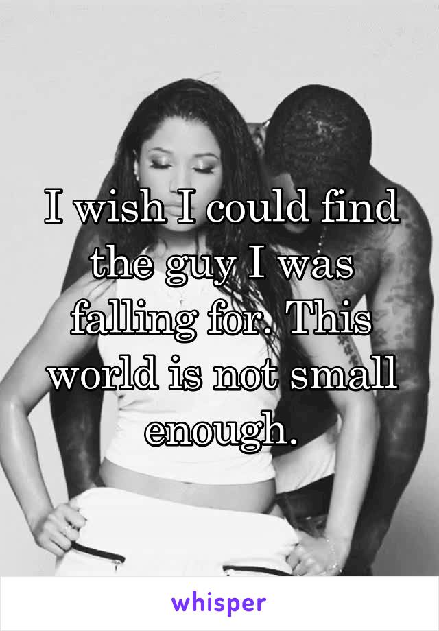 I wish I could find the guy I was falling for. This world is not small enough.