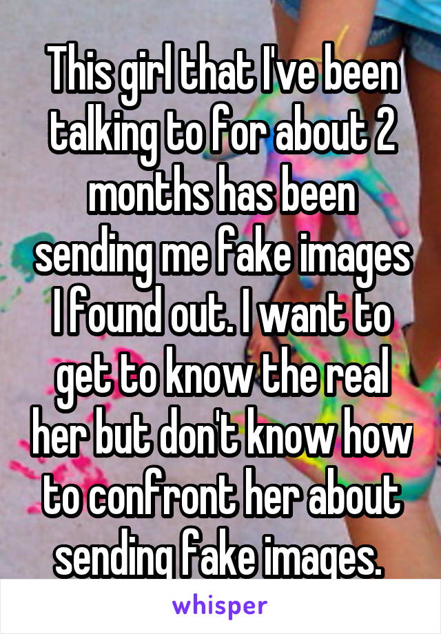 This girl that I've been talking to for about 2 months has been sending me fake images I found out. I want to get to know the real her but don't know how to confront her about sending fake images. 