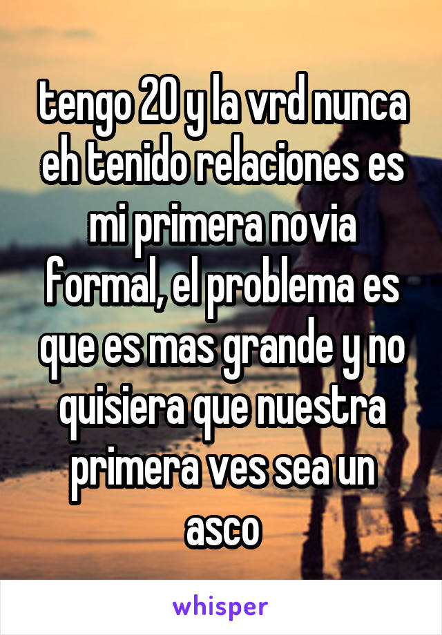 tengo 20 y la vrd nunca eh tenido relaciones es mi primera novia formal, el problema es que es mas grande y no quisiera que nuestra primera ves sea un asco