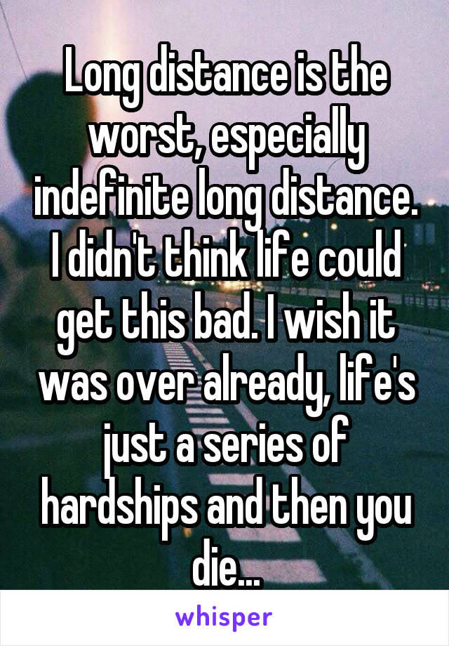 Long distance is the worst, especially indefinite long distance. I didn't think life could get this bad. I wish it was over already, life's just a series of hardships and then you die...