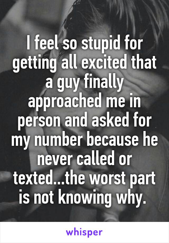 I feel so stupid for getting all excited that a guy finally approached me in person and asked for my number because he never called or texted...the worst part is not knowing why. 