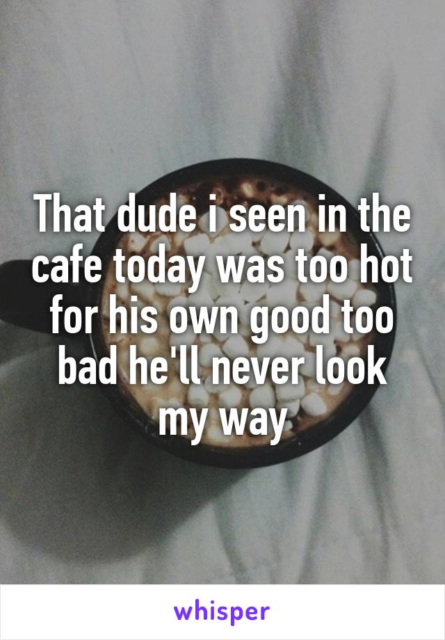 That dude i seen in the cafe today was too hot for his own good too bad he'll never look my way