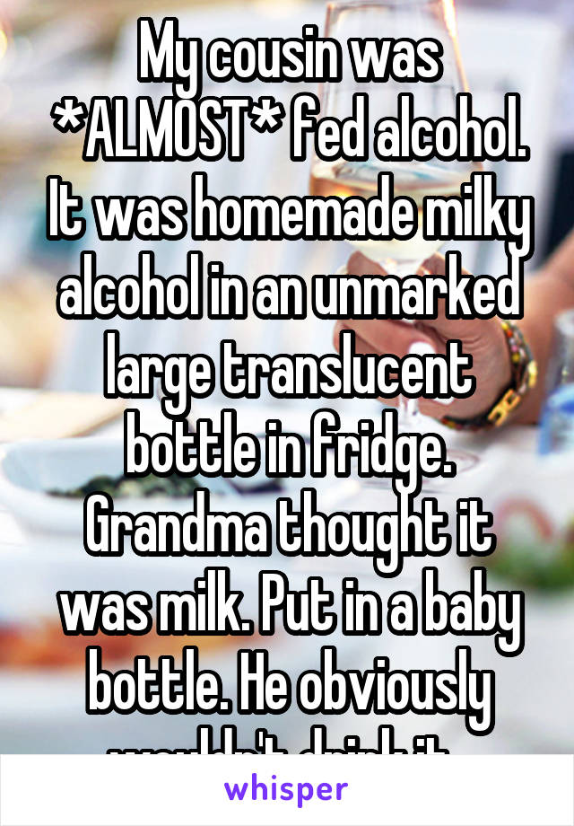 My cousin was *ALMOST* fed alcohol. It was homemade milky alcohol in an unmarked large translucent bottle in fridge. Grandma thought it was milk. Put in a baby bottle. He obviously wouldn't drink it. 