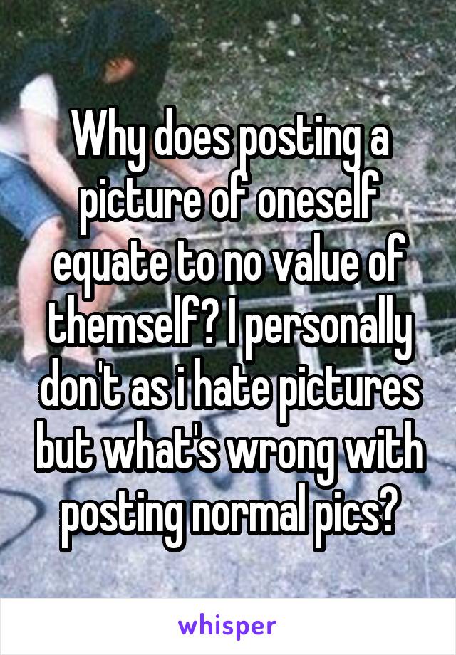 Why does posting a picture of oneself equate to no value of themself? I personally don't as i hate pictures but what's wrong with posting normal pics?