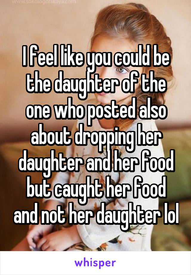 I feel like you could be the daughter of the one who posted also about dropping her daughter and her food but caught her food and not her daughter lol