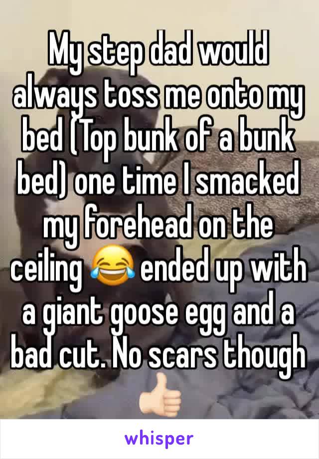 My step dad would always toss me onto my bed (Top bunk of a bunk bed) one time I smacked my forehead on the ceiling 😂 ended up with a giant goose egg and a bad cut. No scars though 👍🏻