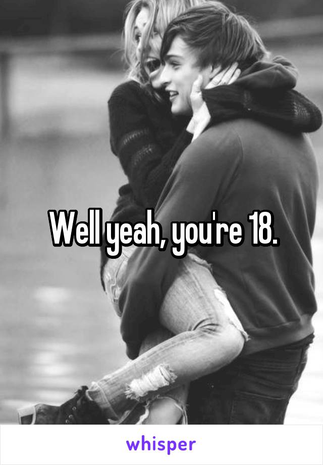 Well yeah, you're 18.