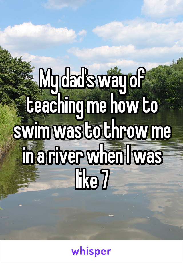 My dad's way of teaching me how to swim was to throw me in a river when I was like 7