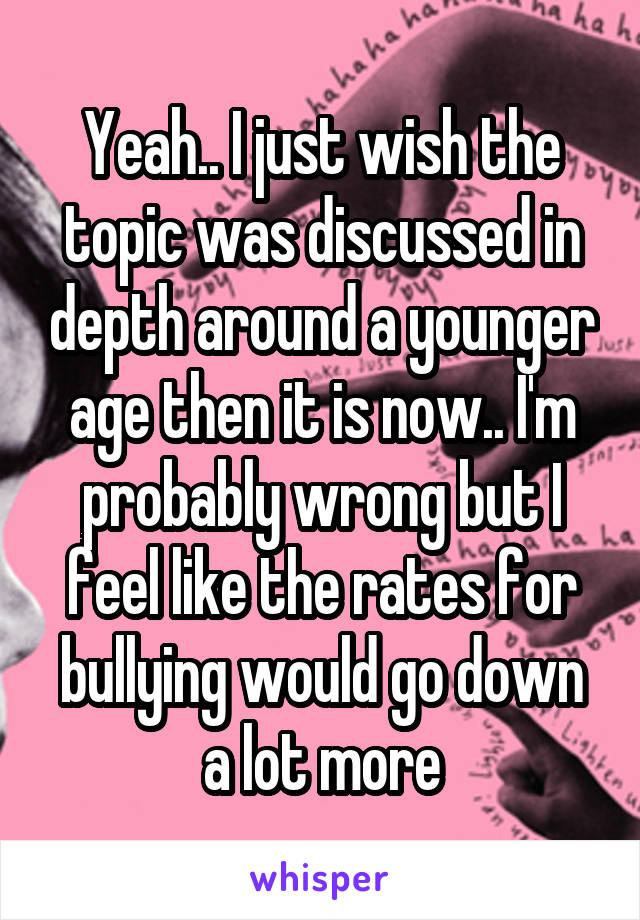 Yeah.. I just wish the topic was discussed in depth around a younger age then it is now.. I'm probably wrong but I feel like the rates for bullying would go down a lot more