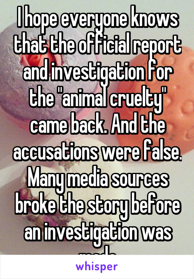 I hope everyone knows that the official report and investigation for the "animal cruelty" came back. And the accusations were false. Many media sources broke the story before an investigation was made