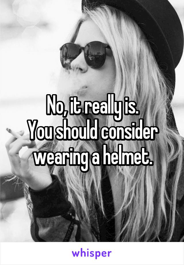 No, it really is.
You should consider wearing a helmet.