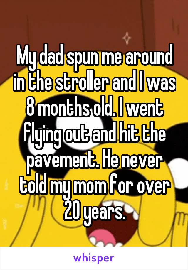 My dad spun me around in the stroller and I was 8 months old. I went flying out and hit the pavement. He never told my mom for over 20 years.
