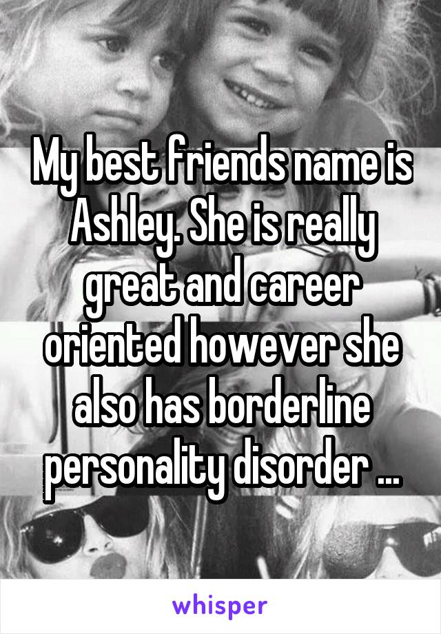 My best friends name is Ashley. She is really great and career oriented however she also has borderline personality disorder ...