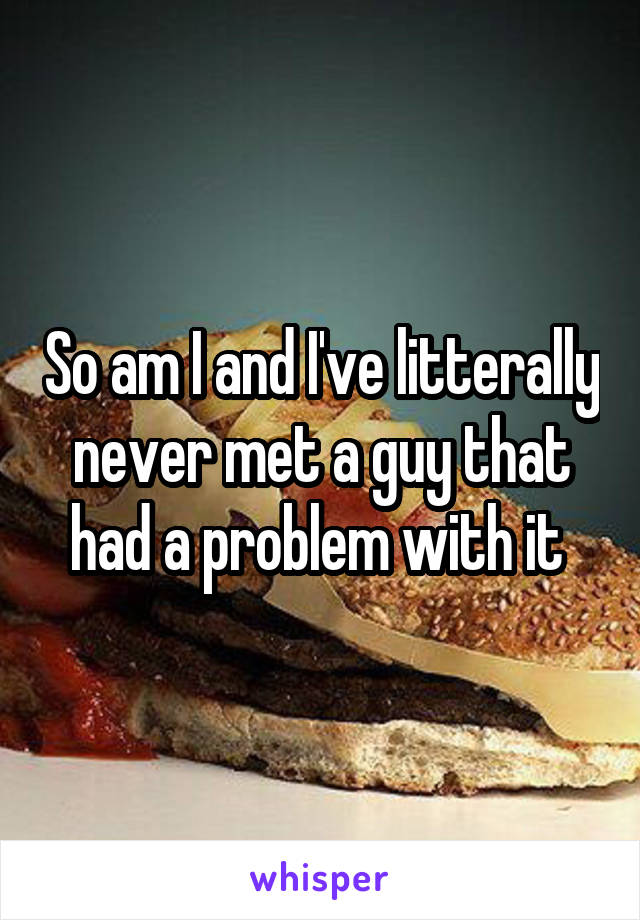 So am I and I've litterally never met a guy that had a problem with it 