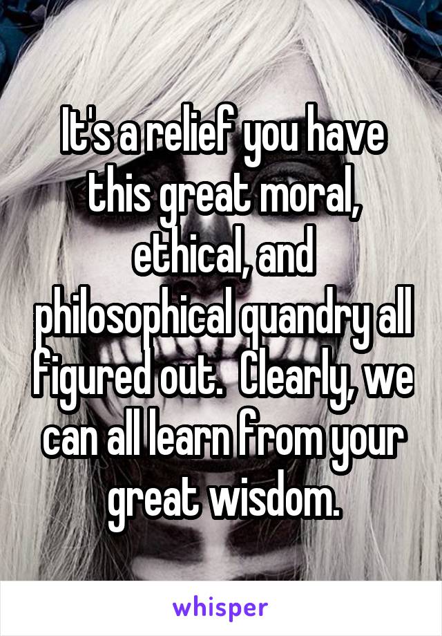 It's a relief you have this great moral, ethical, and philosophical quandry all figured out.  Clearly, we can all learn from your great wisdom.