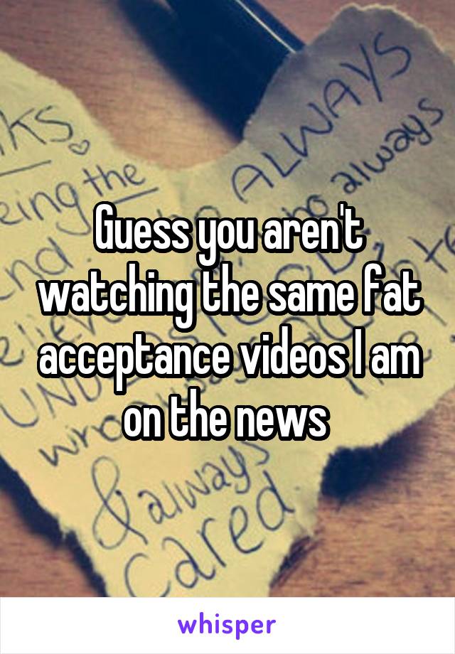 Guess you aren't watching the same fat acceptance videos I am on the news 